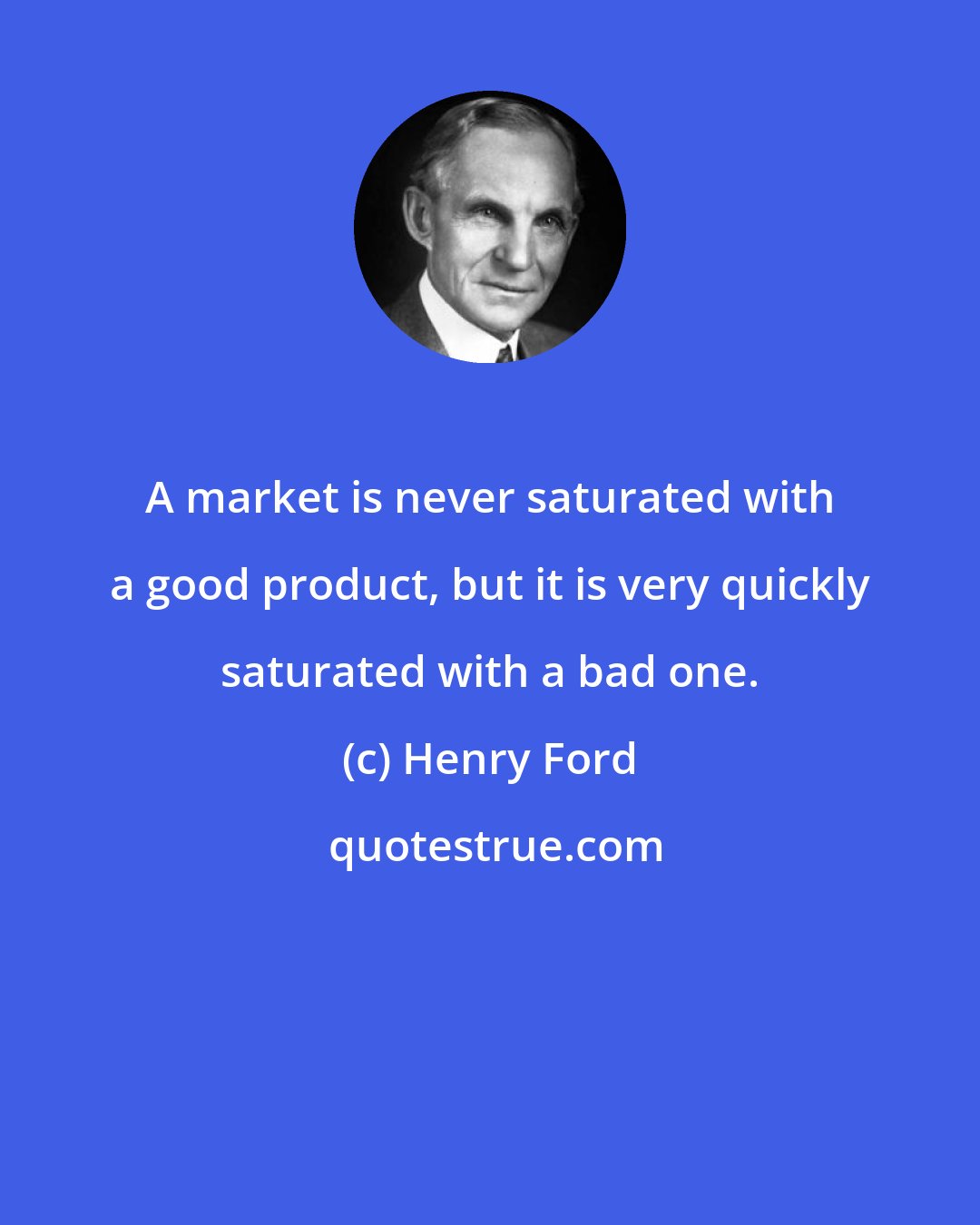 Henry Ford: A market is never saturated with a good product, but it is very quickly saturated with a bad one.