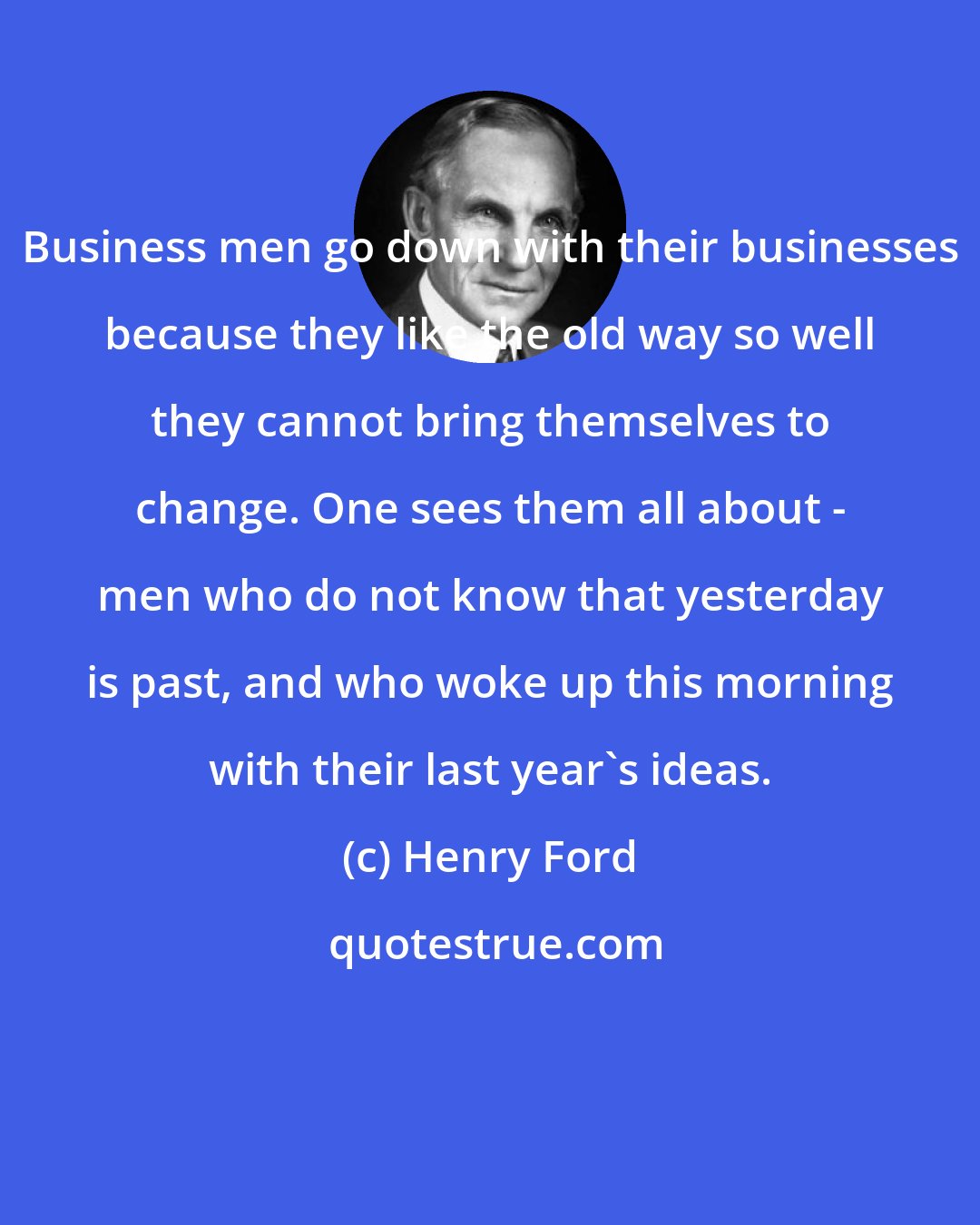 Henry Ford: Business men go down with their businesses because they like the old way so well they cannot bring themselves to change. One sees them all about - men who do not know that yesterday is past, and who woke up this morning with their last year's ideas.