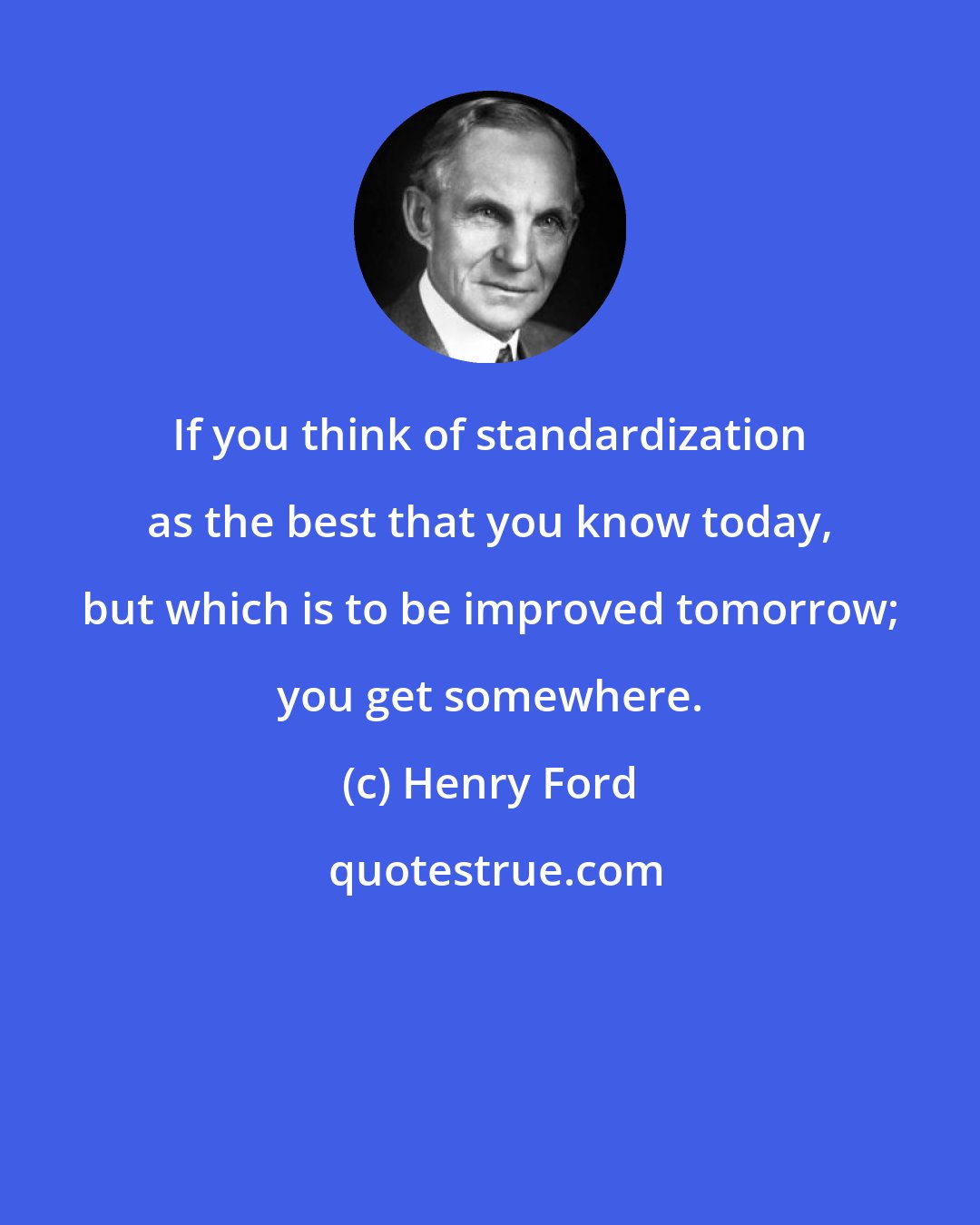 Henry Ford: If you think of standardization as the best that you know today, but which is to be improved tomorrow; you get somewhere.