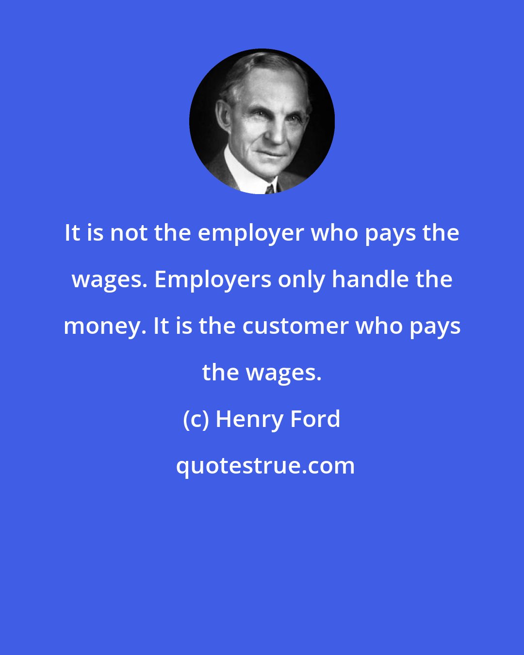 Henry Ford: It is not the employer who pays the wages. Employers only handle the money. It is the customer who pays the wages.