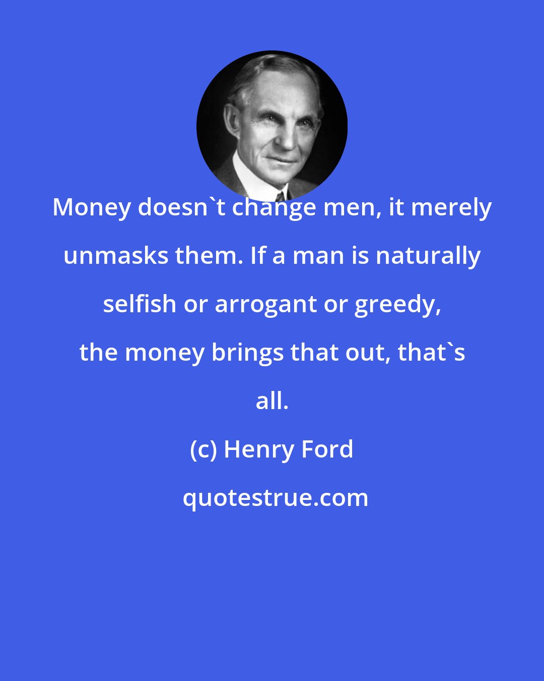 Henry Ford: Money doesn't change men, it merely unmasks them. If a man is naturally selfish or arrogant or greedy, the money brings that out, that's all.