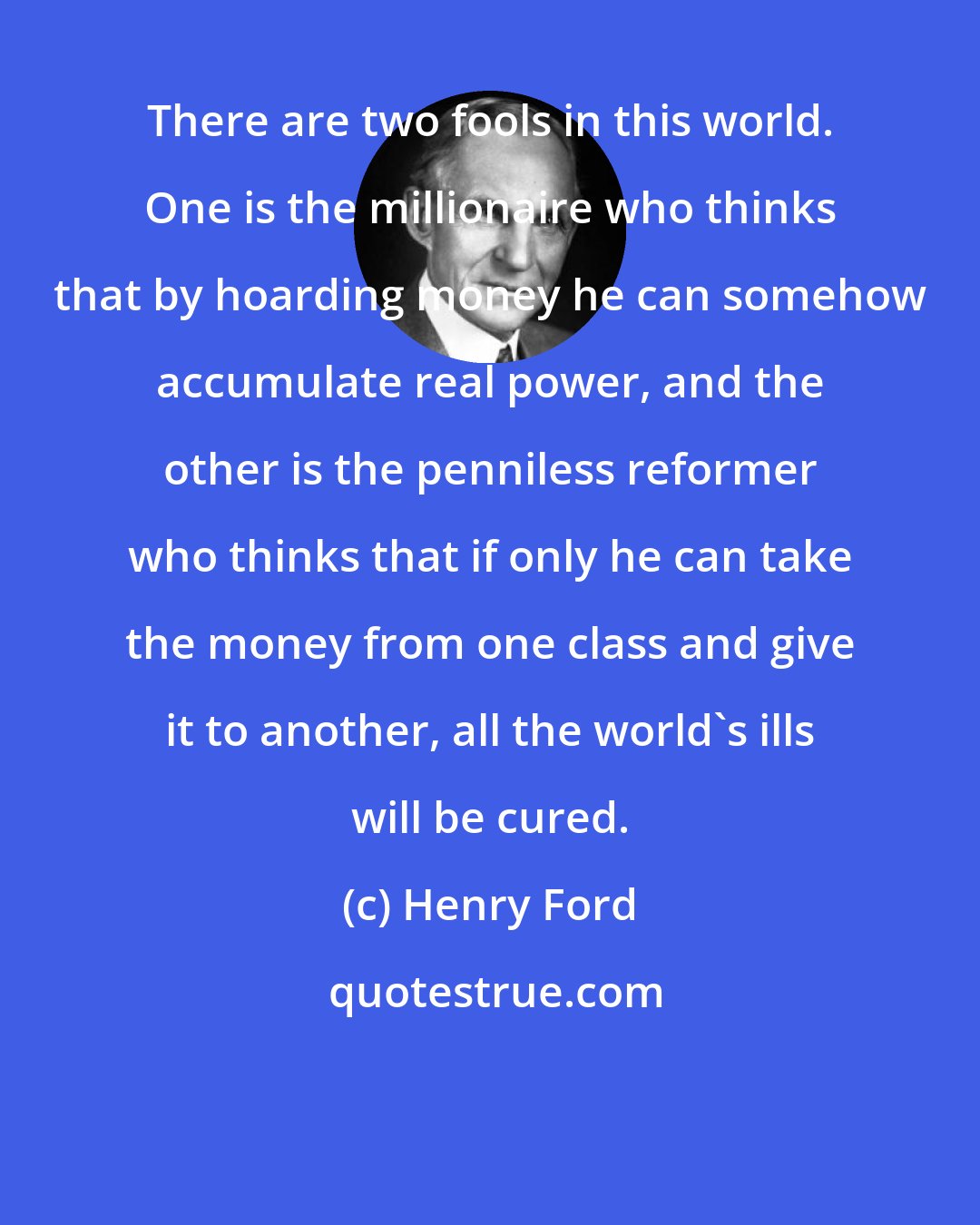 Henry Ford: There are two fools in this world. One is the millionaire who thinks that by hoarding money he can somehow accumulate real power, and the other is the penniless reformer who thinks that if only he can take the money from one class and give it to another, all the world's ills will be cured.