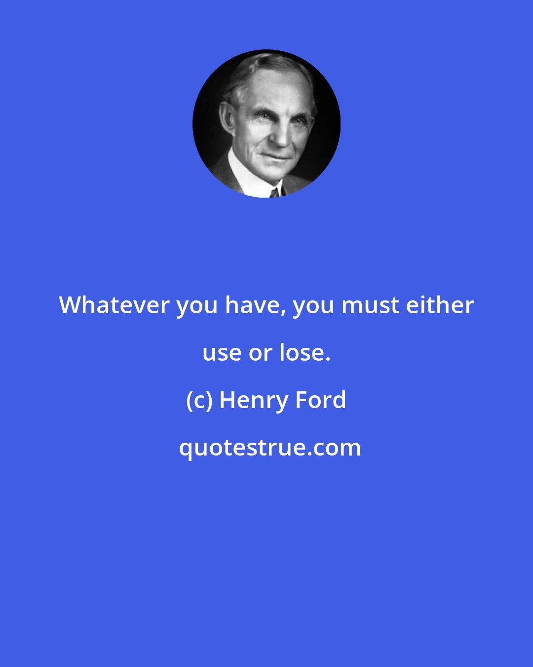 Henry Ford: Whatever you have, you must either use or lose.