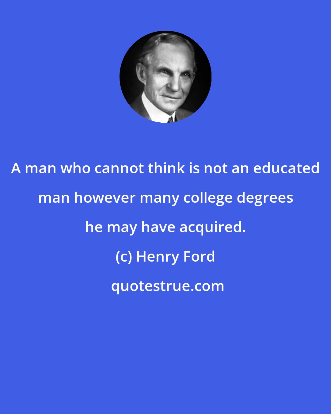 Henry Ford: A man who cannot think is not an educated man however many college degrees he may have acquired.