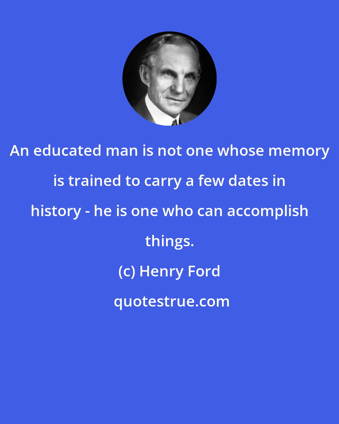 Henry Ford: An educated man is not one whose memory is trained to carry a few dates in history - he is one who can accomplish things.