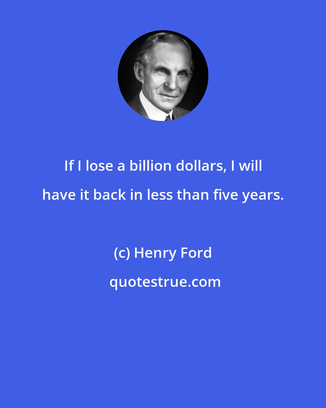 Henry Ford: If I lose a billion dollars, I will have it back in less than five years.