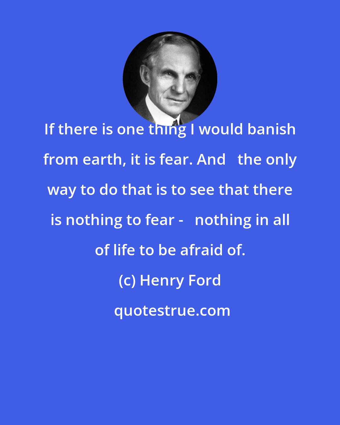 Henry Ford: If there is one thing I would banish from earth, it is fear. And   the only way to do that is to see that there is nothing to fear -   nothing in all of life to be afraid of.