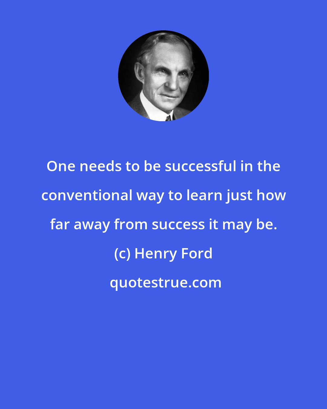 Henry Ford: One needs to be successful in the conventional way to learn just how far away from success it may be.