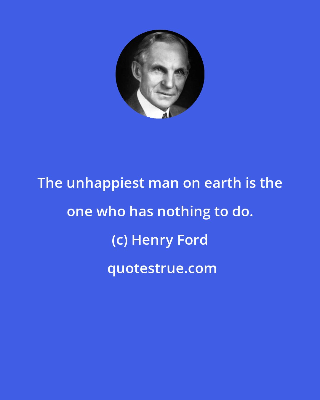 Henry Ford: The unhappiest man on earth is the one who has nothing to do.