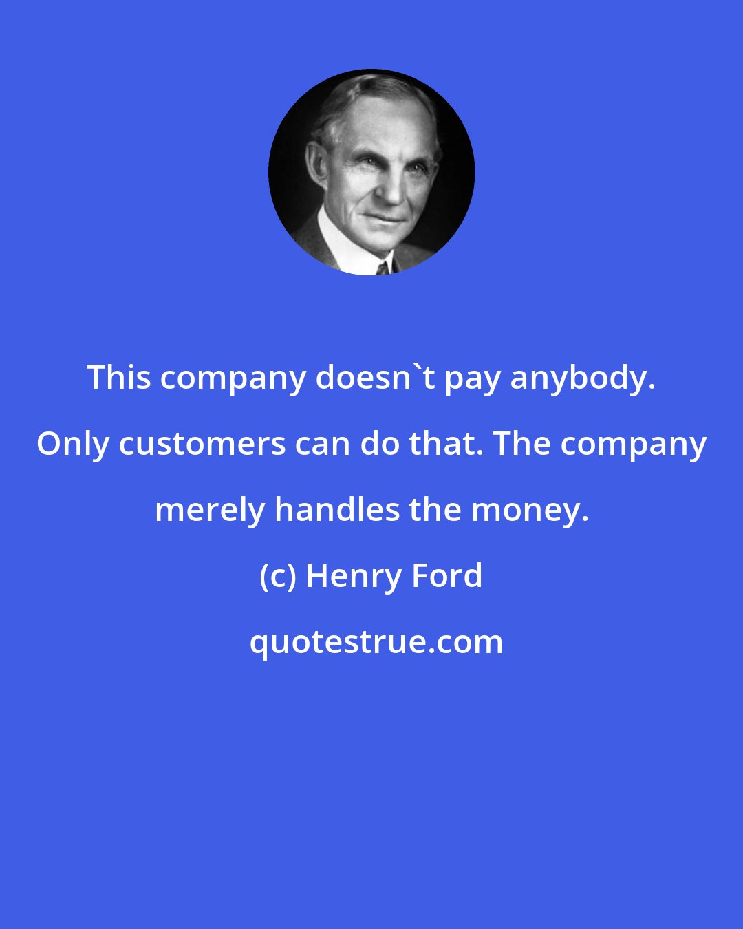 Henry Ford: This company doesn't pay anybody. Only customers can do that. The company merely handles the money.