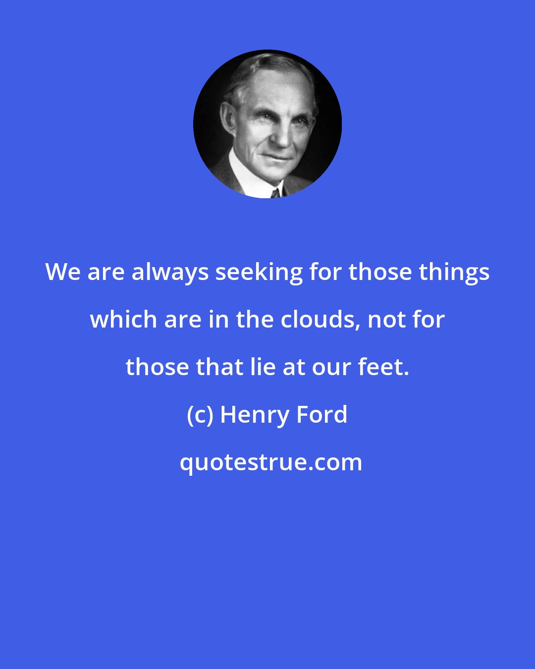 Henry Ford: We are always seeking for those things which are in the clouds, not for those that lie at our feet.