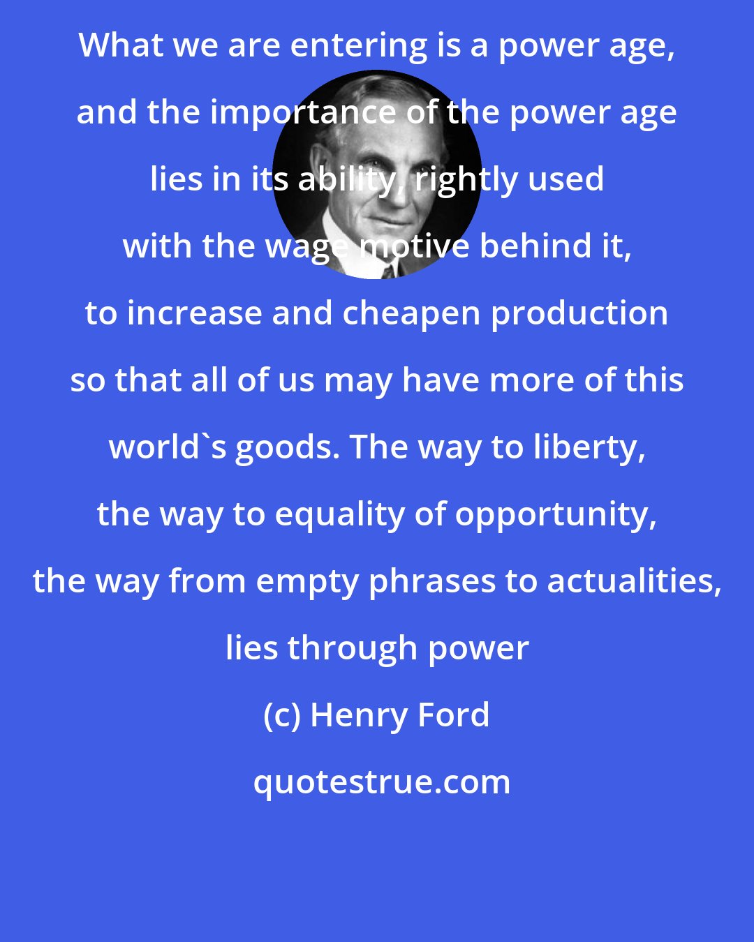 Henry Ford: What we are entering is a power age, and the importance of the power age lies in its ability, rightly used with the wage motive behind it, to increase and cheapen production so that all of us may have more of this world's goods. The way to liberty, the way to equality of opportunity, the way from empty phrases to actualities, lies through power