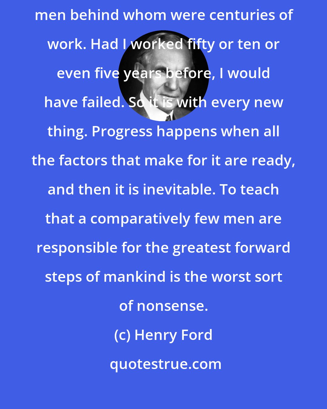 Henry Ford: I invented nothing new. I simply assembled the discoveries of other men behind whom were centuries of work. Had I worked fifty or ten or even five years before, I would have failed. So it is with every new thing. Progress happens when all the factors that make for it are ready, and then it is inevitable. To teach that a comparatively few men are responsible for the greatest forward steps of mankind is the worst sort of nonsense.