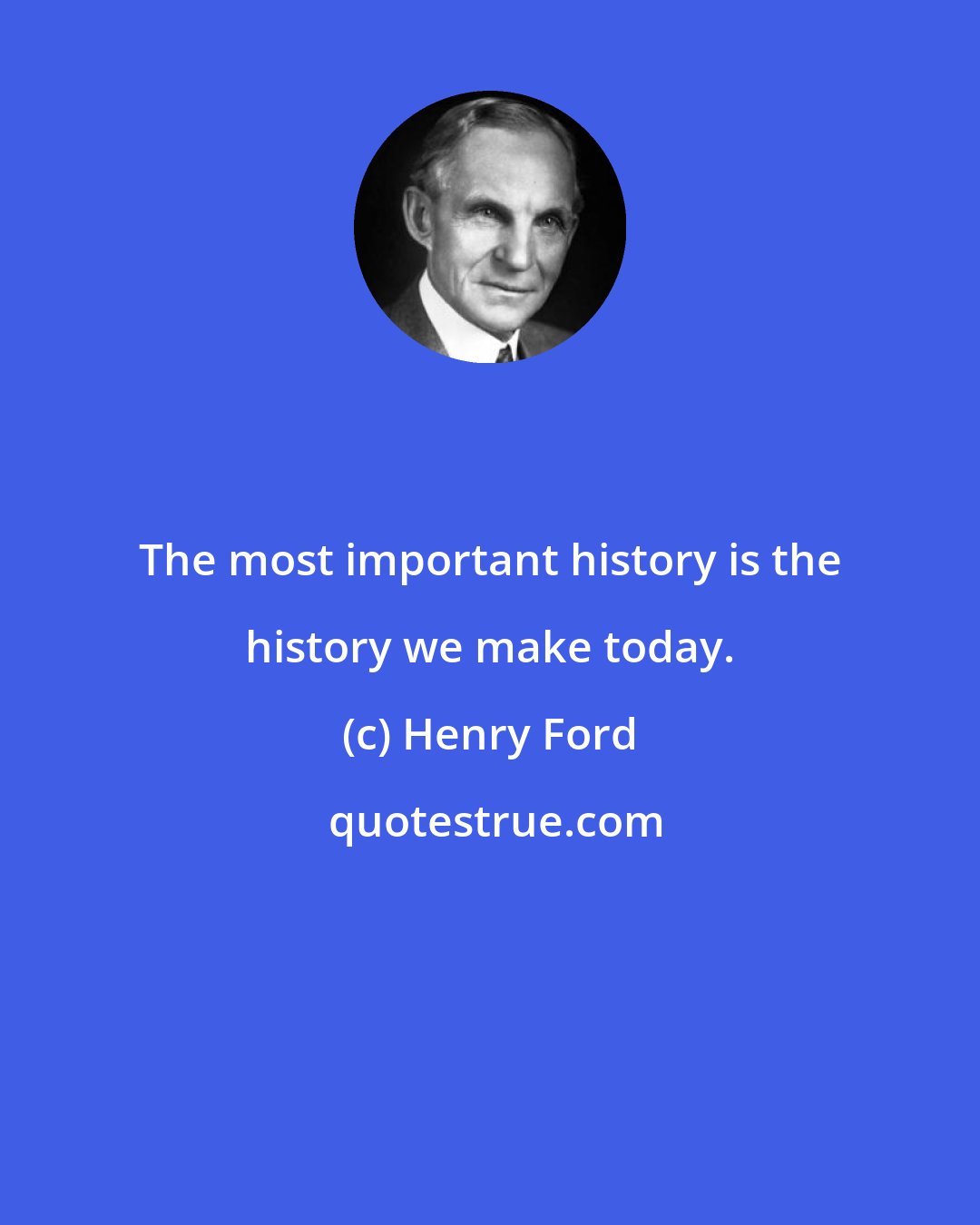 Henry Ford: The most important history is the history we make today.