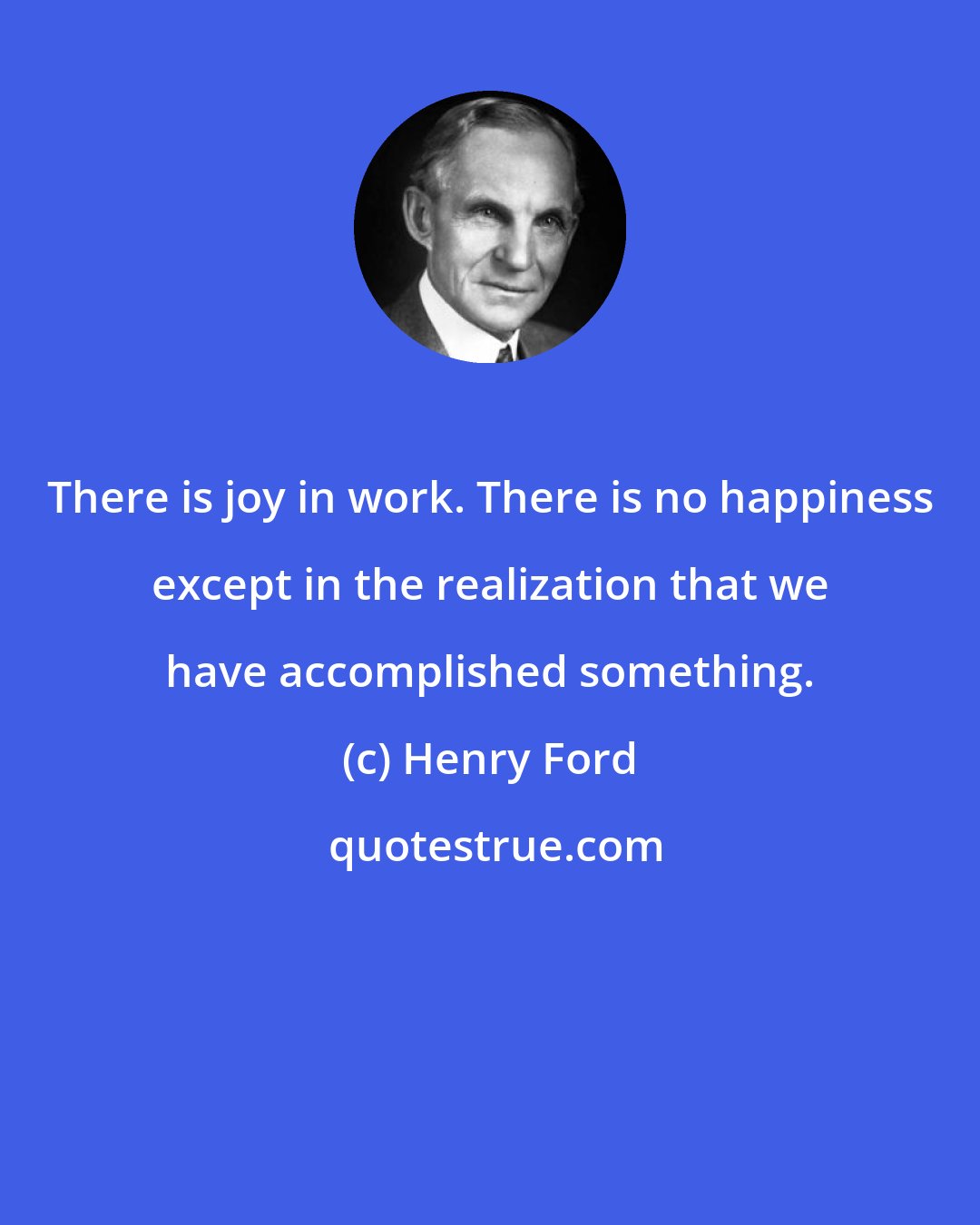 Henry Ford: There is joy in work. There is no happiness except in the realization that we have accomplished something.