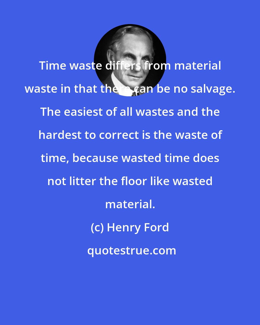 Henry Ford: Time waste differs from material waste in that there can be no salvage. The easiest of all wastes and the hardest to correct is the waste of time, because wasted time does not litter the floor like wasted material.