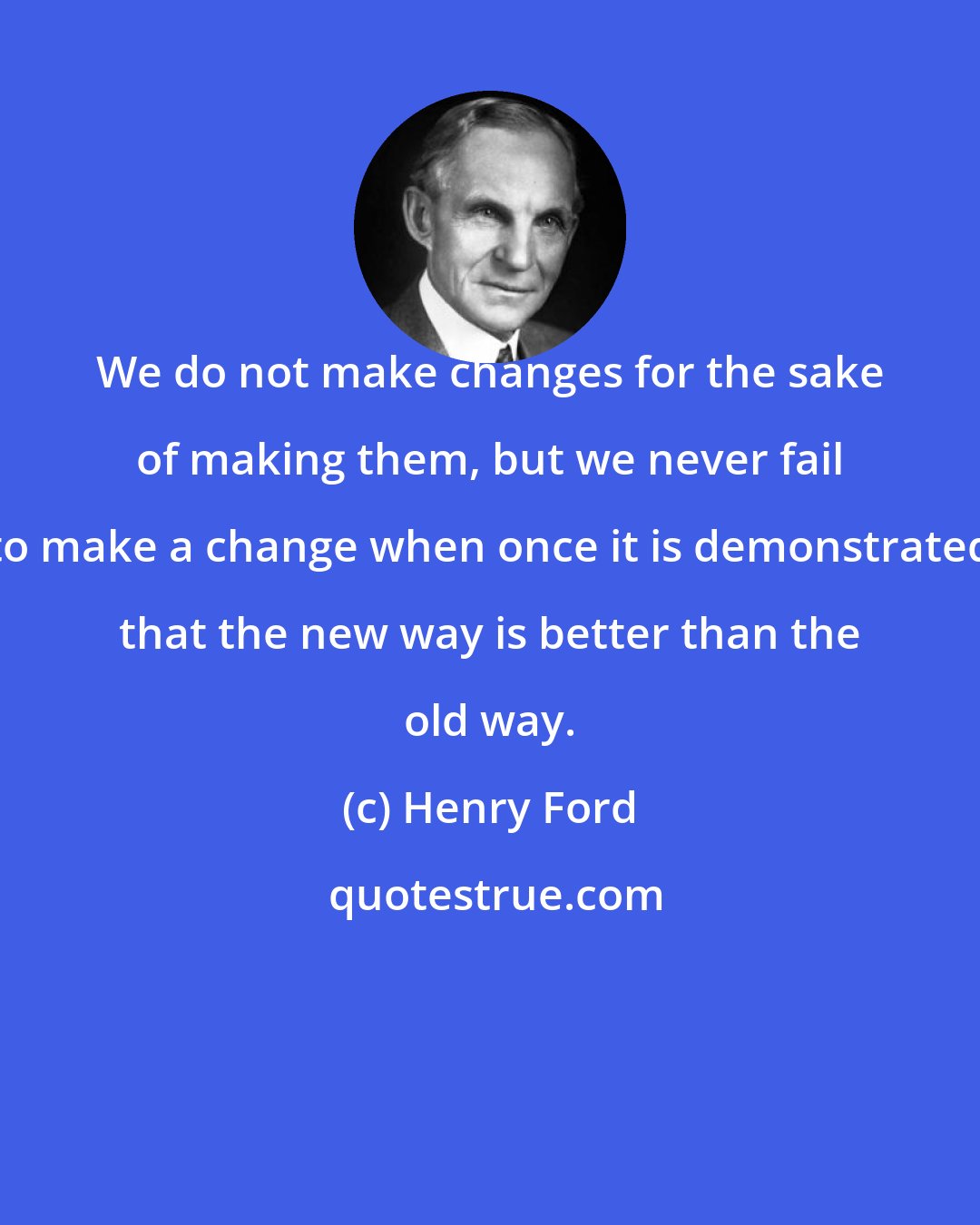 Henry Ford: We do not make changes for the sake of making them, but we never fail to make a change when once it is demonstrated that the new way is better than the old way.