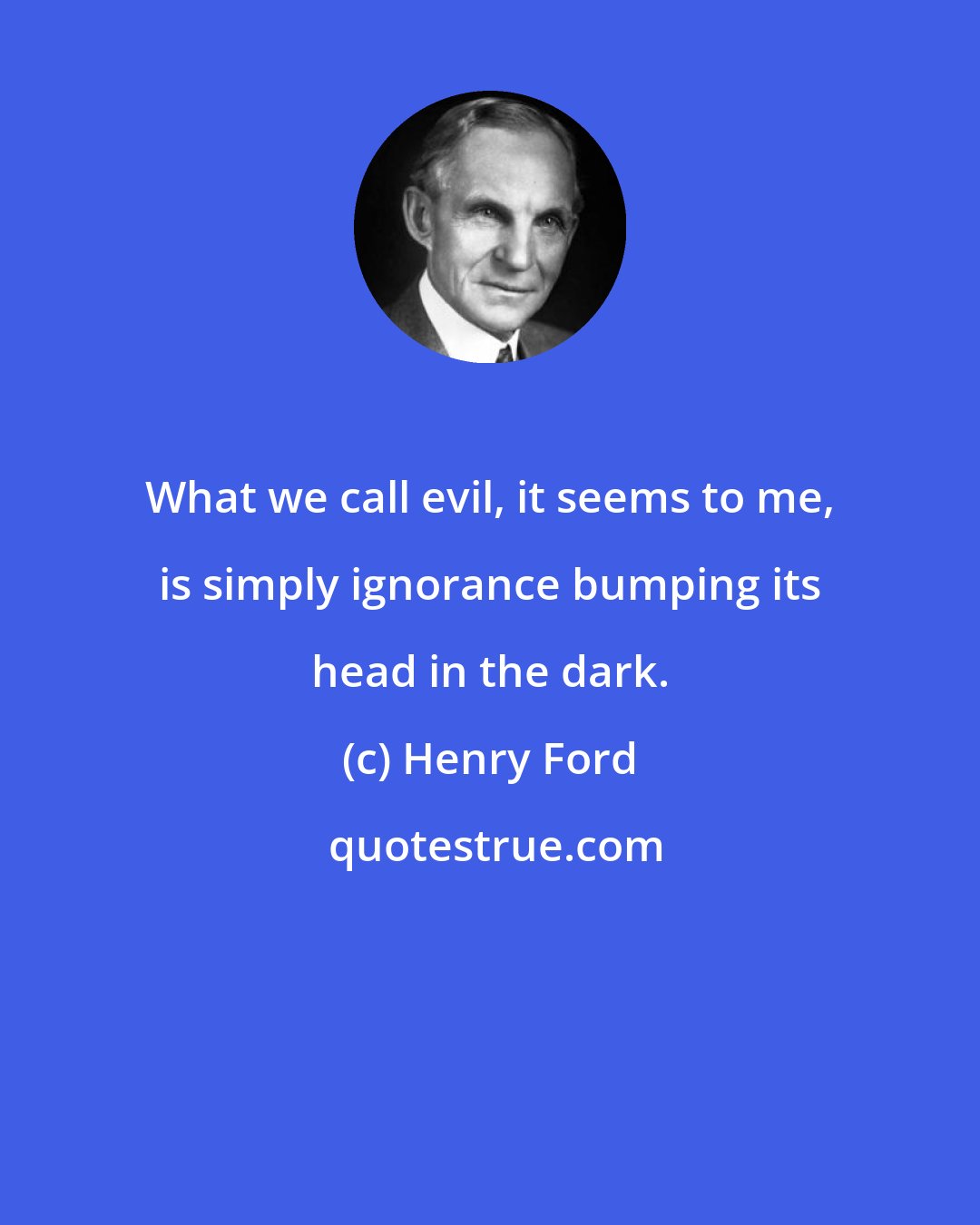 Henry Ford: What we call evil, it seems to me, is simply ignorance bumping its head in the dark.