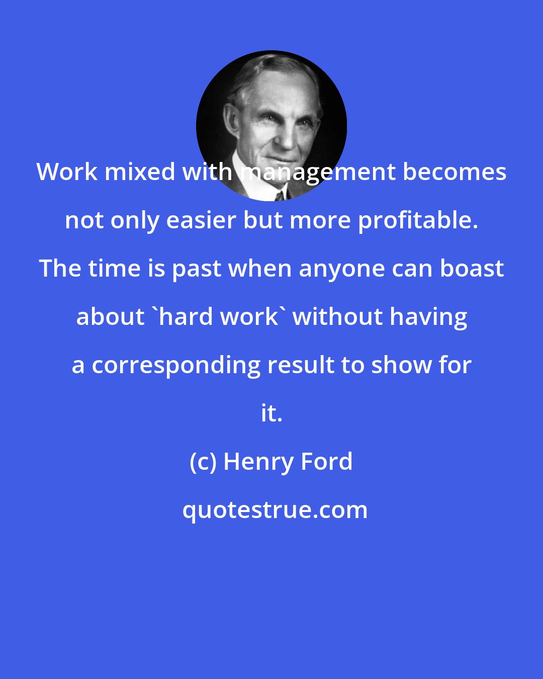 Henry Ford: Work mixed with management becomes not only easier but more profitable. The time is past when anyone can boast about 'hard work' without having a corresponding result to show for it.