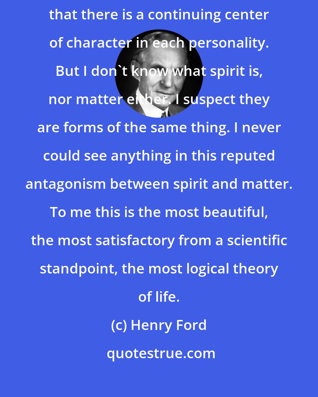 Henry Ford: I am in exact accord with the belief of Thomas Edison that spirit is immortal, that there is a continuing center of character in each personality. But I don't know what spirit is, nor matter either. I suspect they are forms of the same thing. I never could see anything in this reputed antagonism between spirit and matter. To me this is the most beautiful, the most satisfactory from a scientific standpoint, the most logical theory of life.
