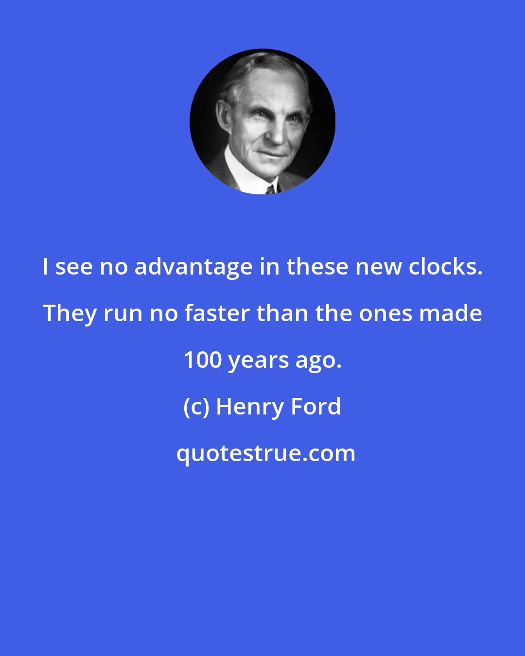 Henry Ford: I see no advantage in these new clocks. They run no faster than the ones made 100 years ago.