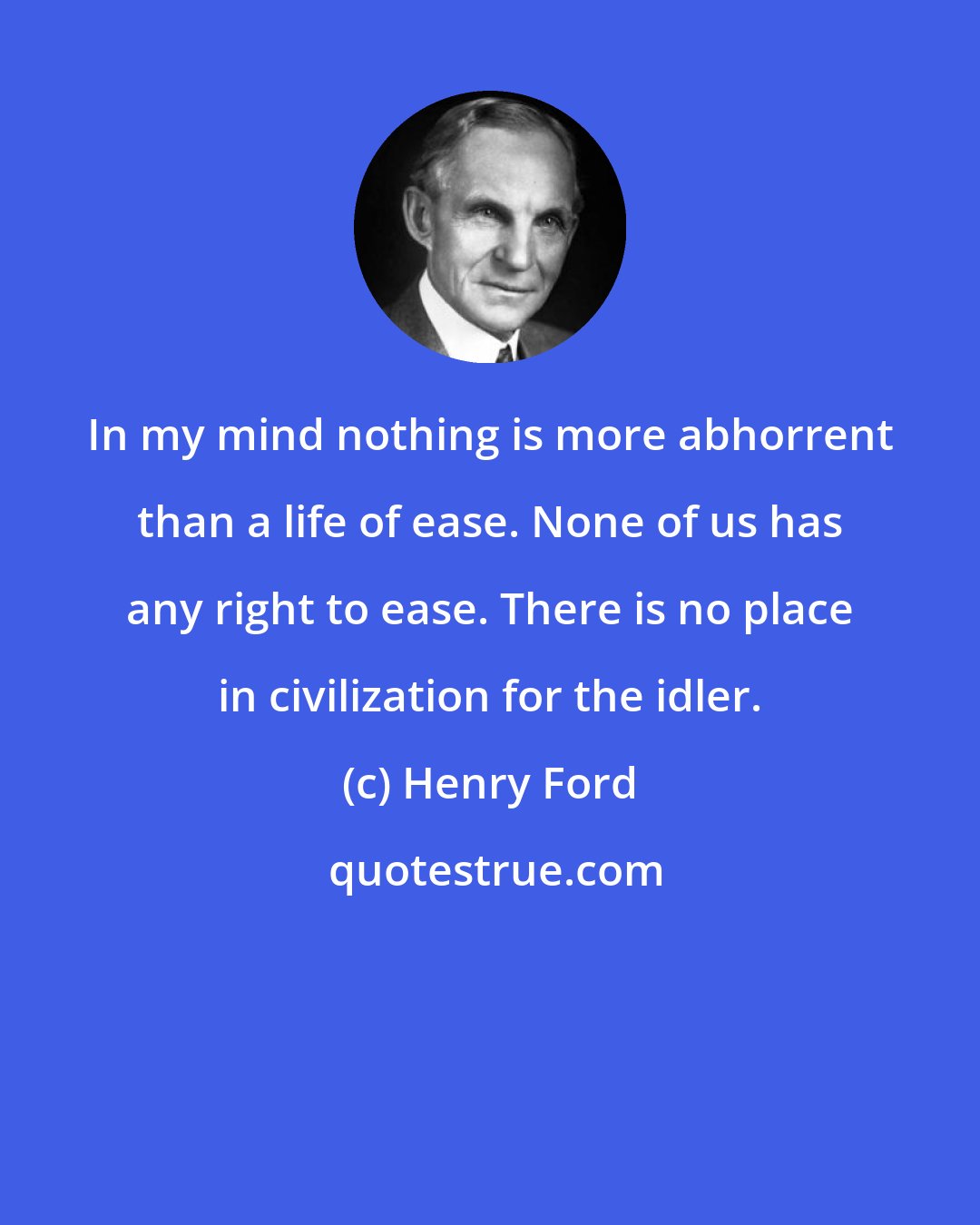 Henry Ford: In my mind nothing is more abhorrent than a life of ease. None of us has any right to ease. There is no place in civilization for the idler.