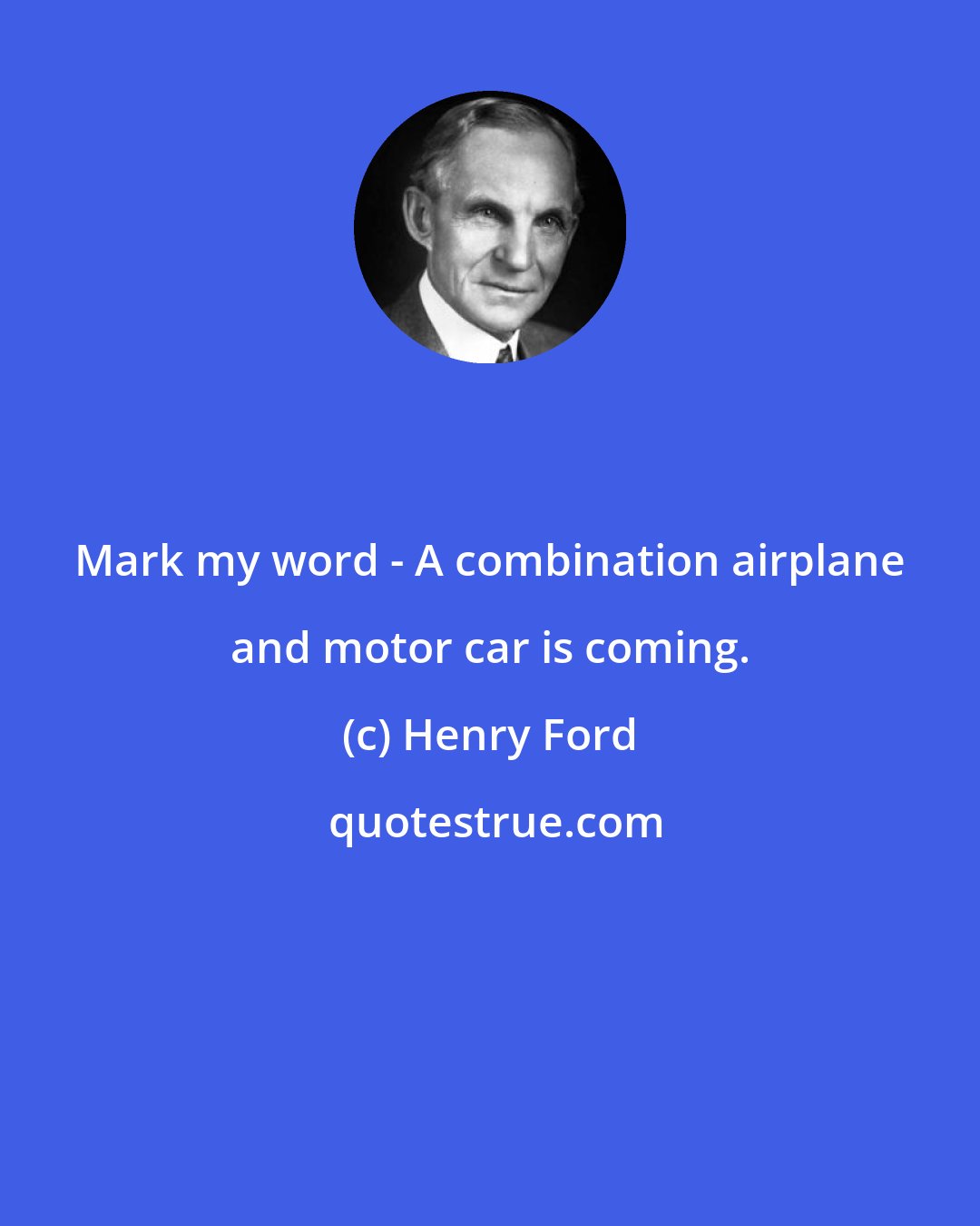 Henry Ford: Mark my word - A combination airplane and motor car is coming.