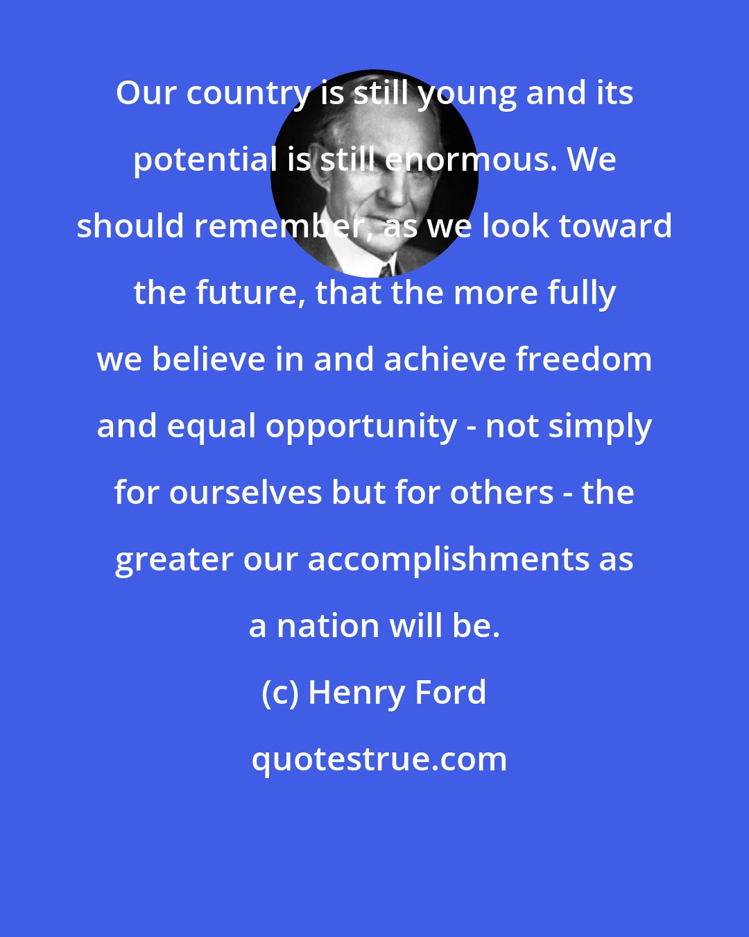 Henry Ford: Our country is still young and its potential is still enormous. We should remember, as we look toward the future, that the more fully we believe in and achieve freedom and equal opportunity - not simply for ourselves but for others - the greater our accomplishments as a nation will be.