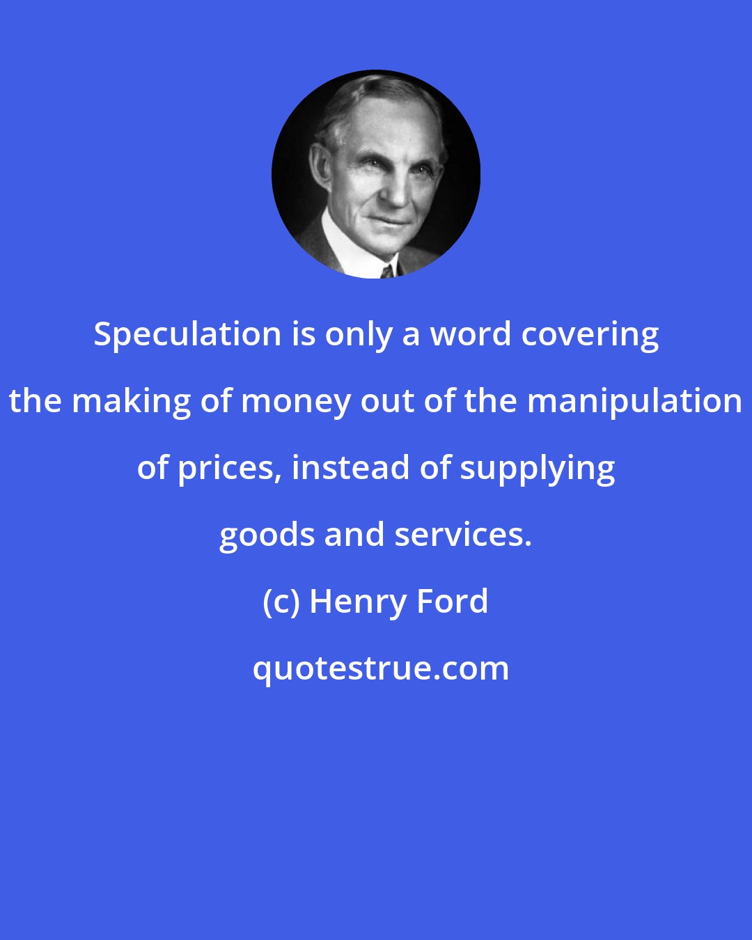 Henry Ford: Speculation is only a word covering the making of money out of the manipulation of prices, instead of supplying goods and services.