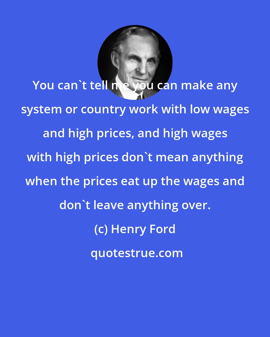 Henry Ford: You can't tell me you can make any system or country work with low wages and high prices, and high wages with high prices don't mean anything when the prices eat up the wages and don't leave anything over.