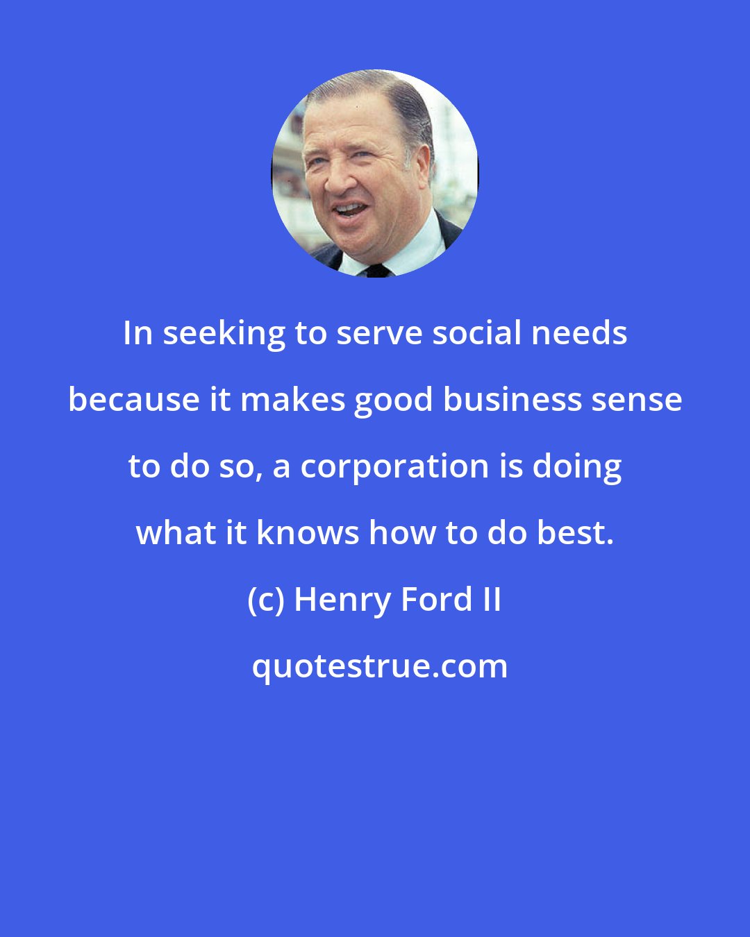 Henry Ford II: In seeking to serve social needs because it makes good business sense to do so, a corporation is doing what it knows how to do best.