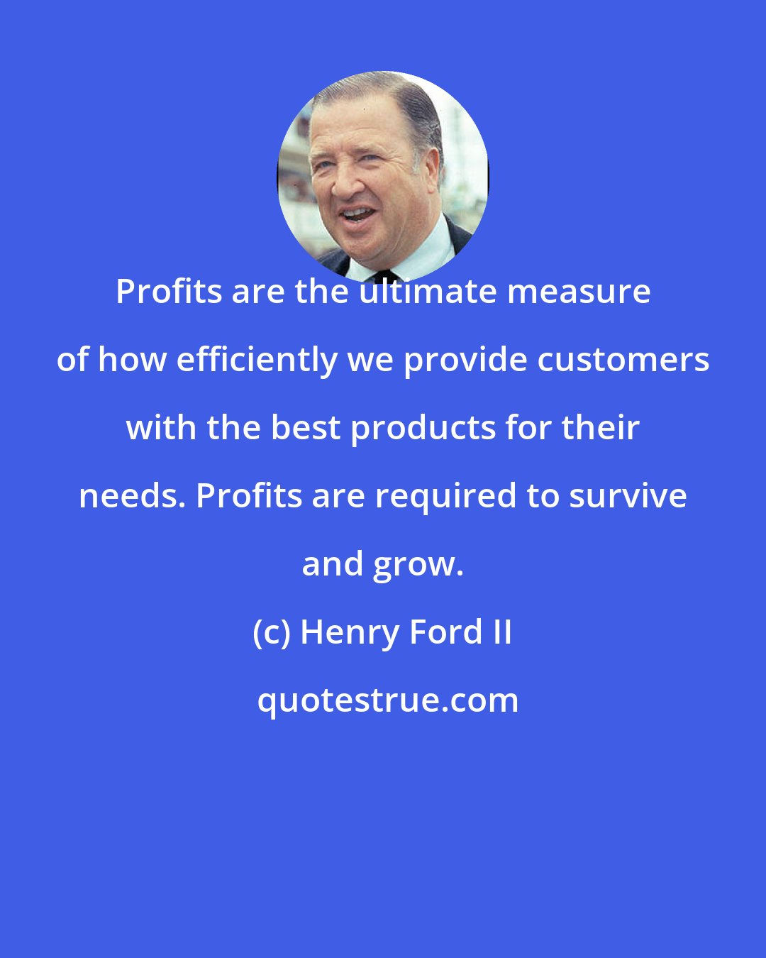 Henry Ford II: Profits are the ultimate measure of how efficiently we provide customers with the best products for their needs. Profits are required to survive and grow.