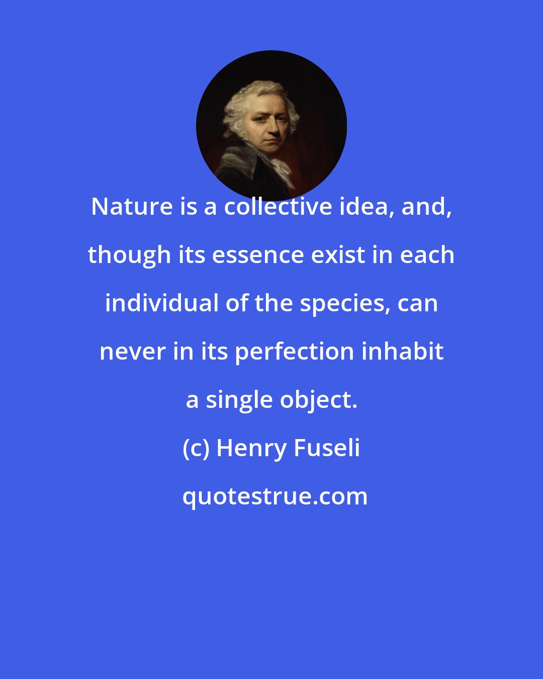 Henry Fuseli: Nature is a collective idea, and, though its essence exist in each individual of the species, can never in its perfection inhabit a single object.