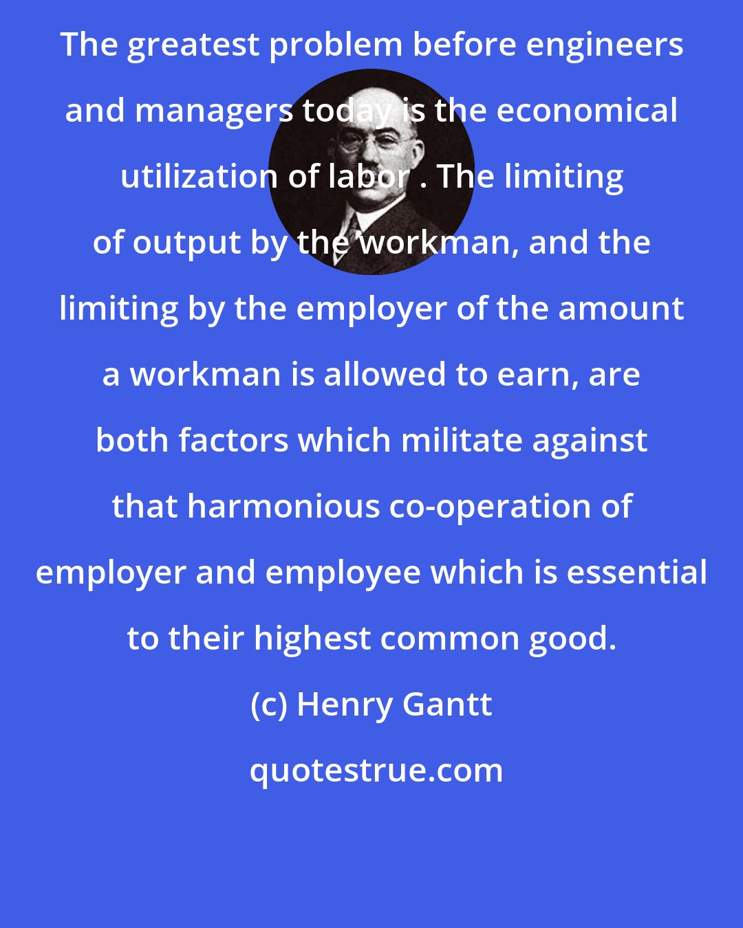 Henry Gantt: The greatest problem before engineers and managers today is the economical utilization of labor . The limiting of output by the workman, and the limiting by the employer of the amount a workman is allowed to earn, are both factors which militate against that harmonious co-operation of employer and employee which is essential to their highest common good.