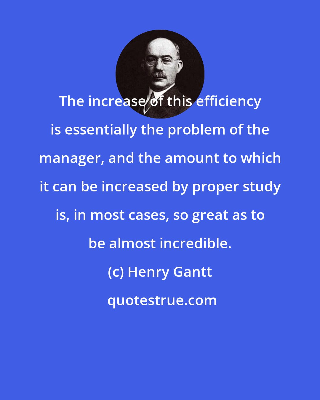 Henry Gantt: The increase of this efficiency is essentially the problem of the manager, and the amount to which it can be increased by proper study is, in most cases, so great as to be almost incredible.