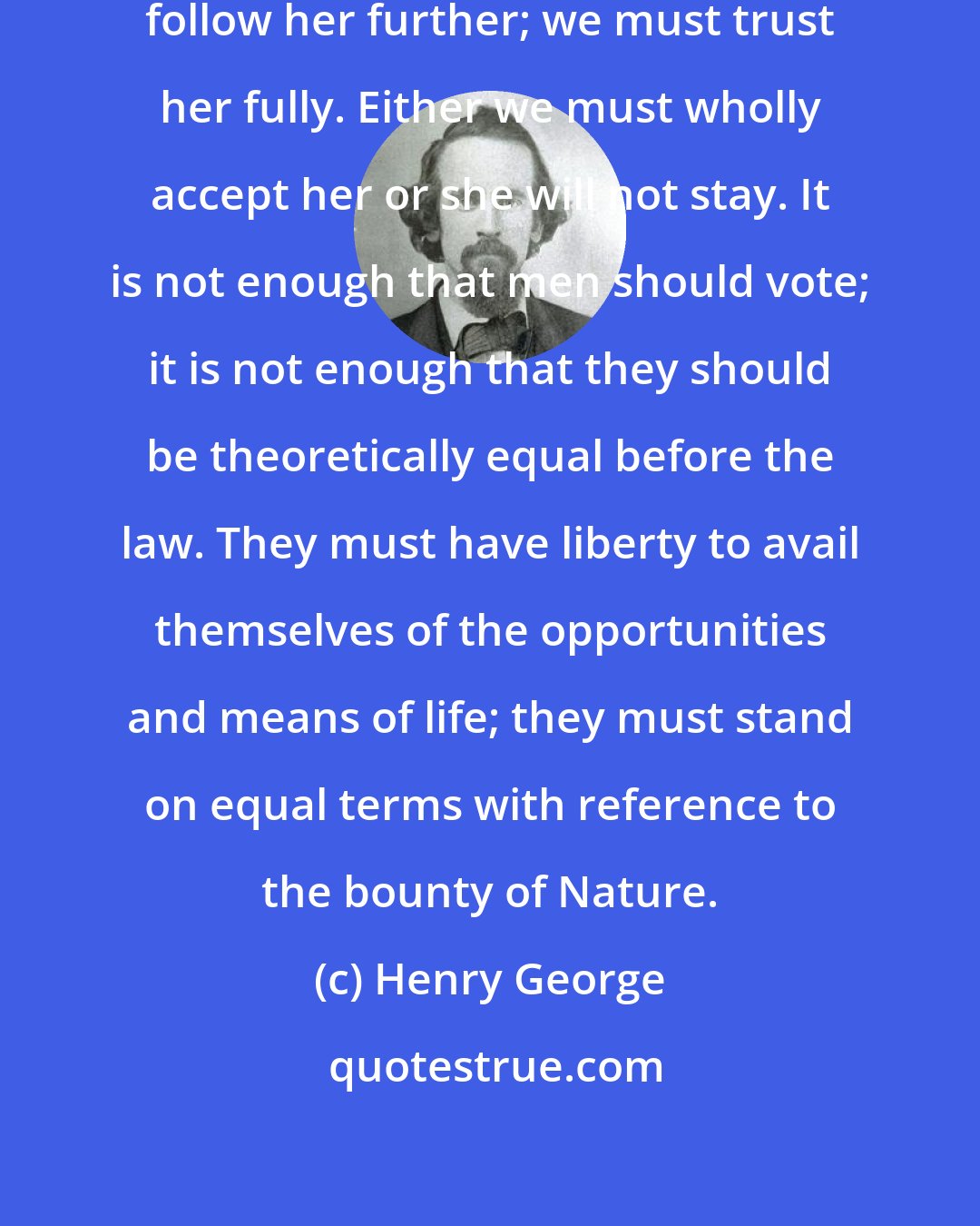 Henry George: Liberty calls to us again. We must follow her further; we must trust her fully. Either we must wholly accept her or she will not stay. It is not enough that men should vote; it is not enough that they should be theoretically equal before the law. They must have liberty to avail themselves of the opportunities and means of life; they must stand on equal terms with reference to the bounty of Nature.