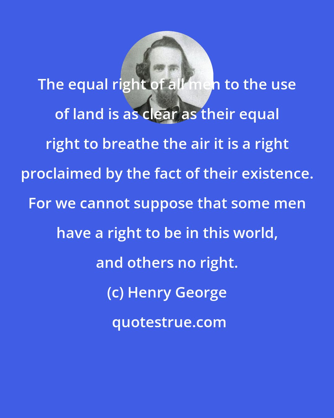 Henry George: The equal right of all men to the use of land is as clear as their equal right to breathe the air it is a right proclaimed by the fact of their existence. For we cannot suppose that some men have a right to be in this world, and others no right.