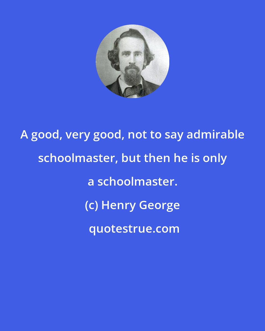 Henry George: A good, very good, not to say admirable schoolmaster, but then he is only a schoolmaster.