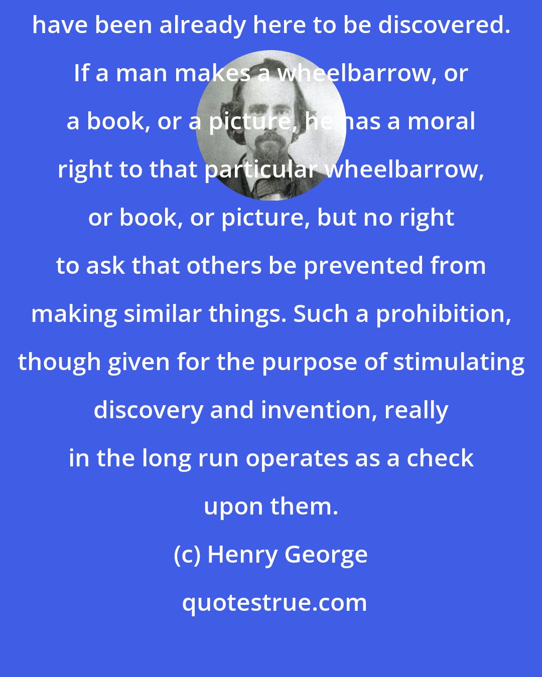 Henry George: Discovery can give no right of ownership, for whatever is discovered must have been already here to be discovered. If a man makes a wheelbarrow, or a book, or a picture, he has a moral right to that particular wheelbarrow, or book, or picture, but no right to ask that others be prevented from making similar things. Such a prohibition, though given for the purpose of stimulating discovery and invention, really in the long run operates as a check upon them.