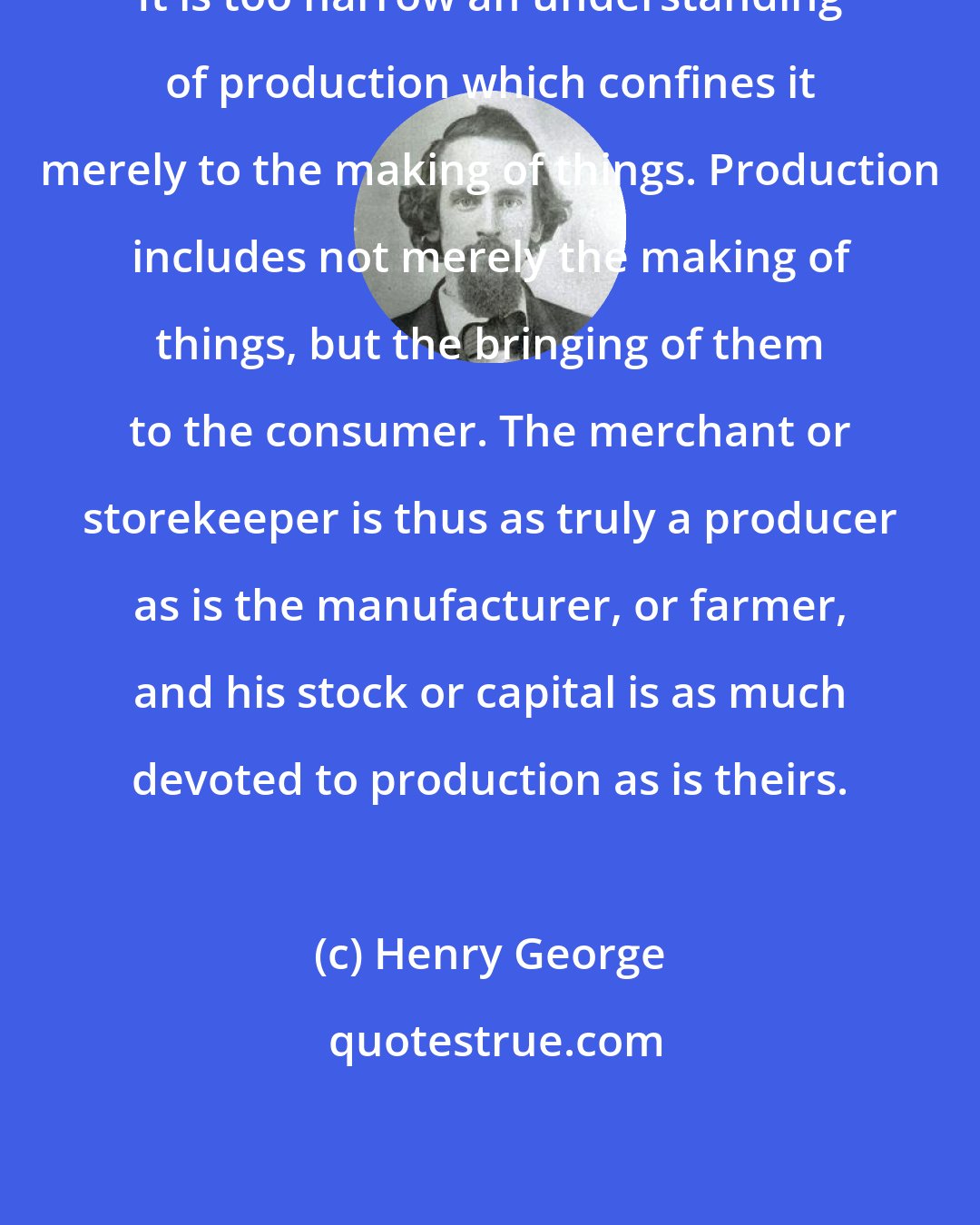 Henry George: It is too narrow an understanding of production which confines it merely to the making of things. Production includes not merely the making of things, but the bringing of them to the consumer. The merchant or storekeeper is thus as truly a producer as is the manufacturer, or farmer, and his stock or capital is as much devoted to production as is theirs.
