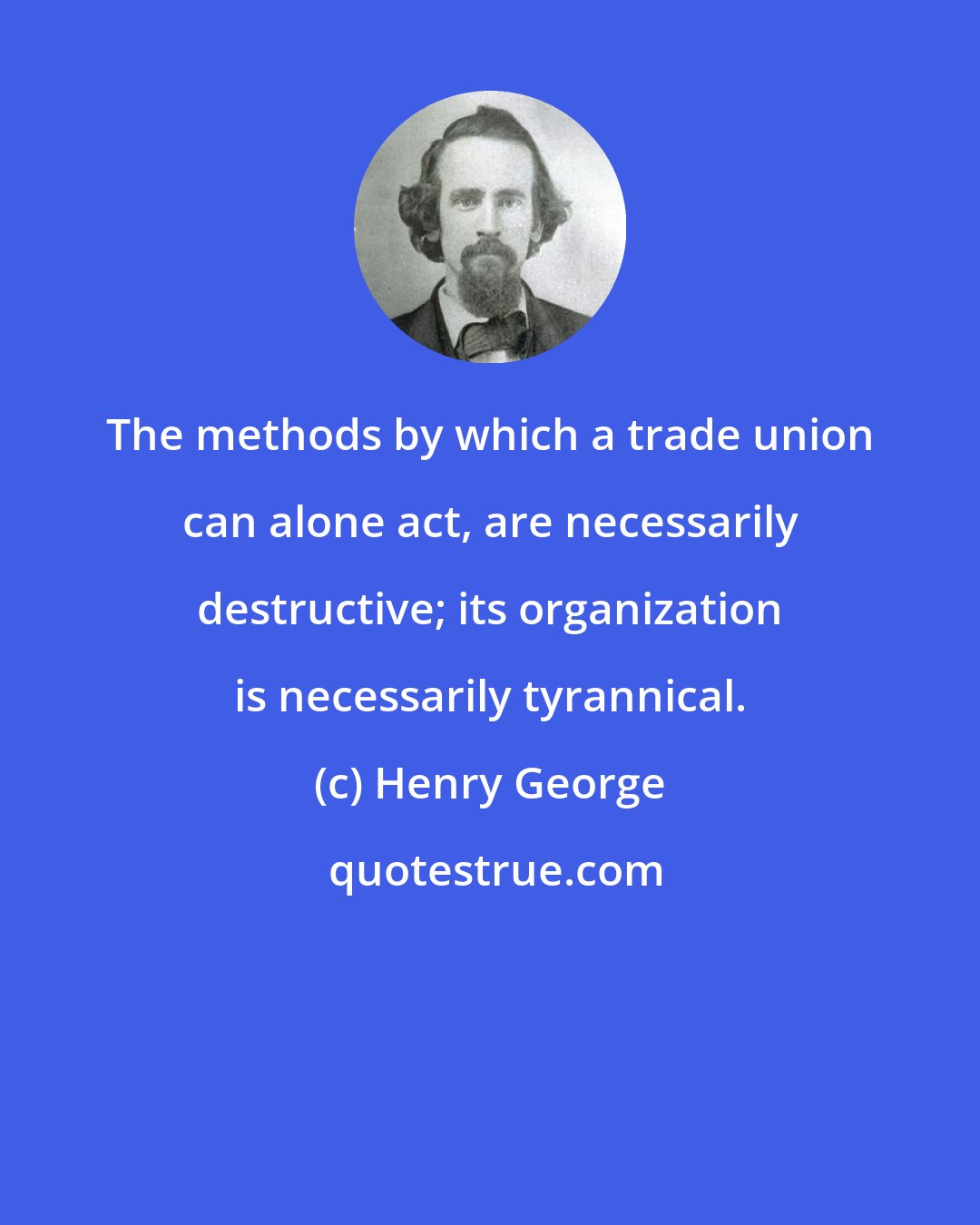 Henry George: The methods by which a trade union can alone act, are necessarily destructive; its organization is necessarily tyrannical.