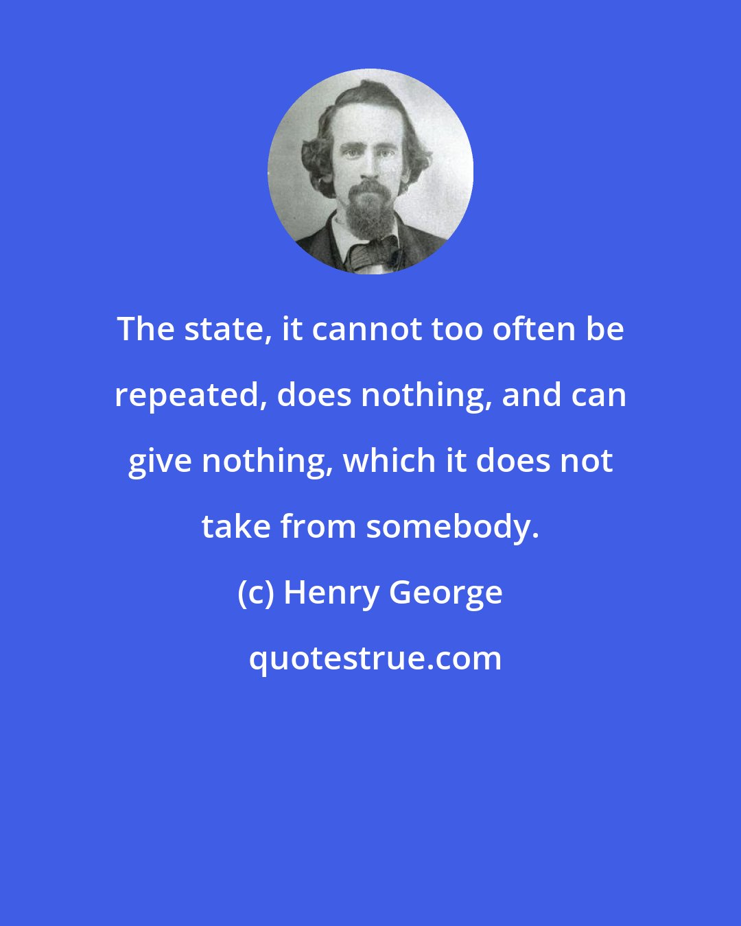 Henry George: The state, it cannot too often be repeated, does nothing, and can give nothing, which it does not take from somebody.