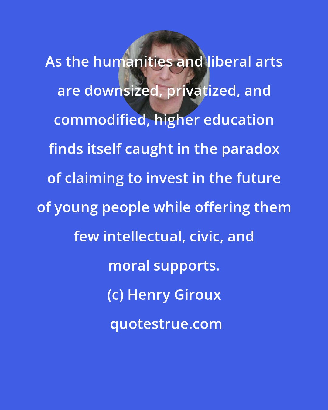 Henry Giroux: As the humanities and liberal arts are downsized, privatized, and commodified, higher education finds itself caught in the paradox of claiming to invest in the future of young people while offering them few intellectual, civic, and moral supports.