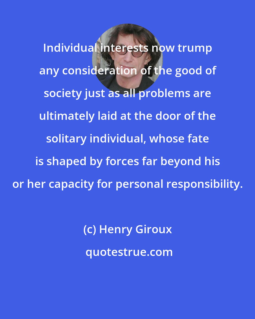 Henry Giroux: Individual interests now trump any consideration of the good of society just as all problems are ultimately laid at the door of the solitary individual, whose fate is shaped by forces far beyond his or her capacity for personal responsibility.