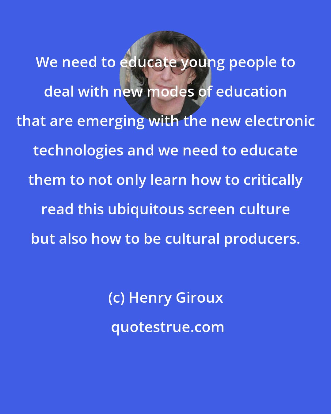 Henry Giroux: We need to educate young people to deal with new modes of education that are emerging with the new electronic technologies and we need to educate them to not only learn how to critically read this ubiquitous screen culture but also how to be cultural producers.