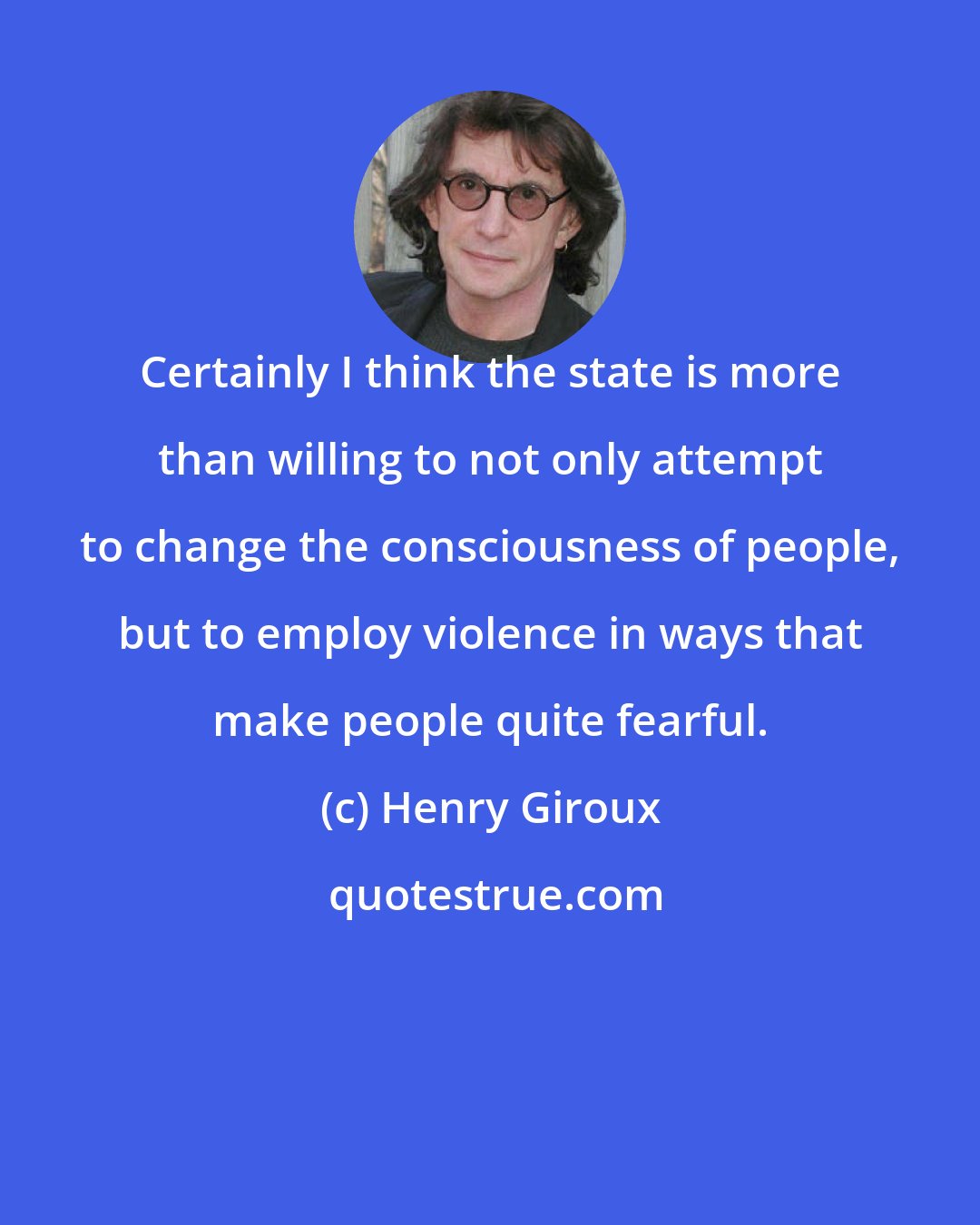 Henry Giroux: Certainly I think the state is more than willing to not only attempt to change the consciousness of people, but to employ violence in ways that make people quite fearful.