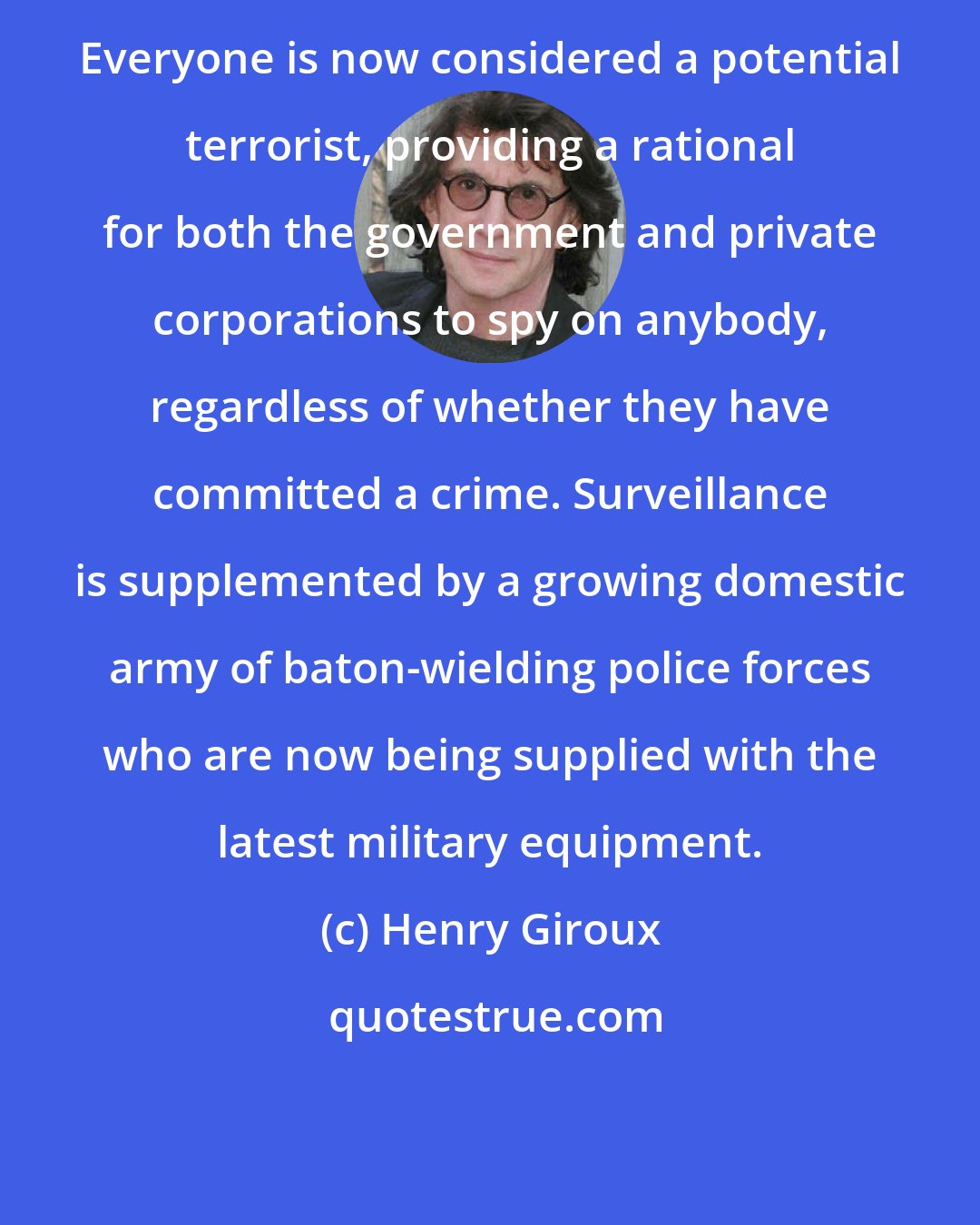 Henry Giroux: Everyone is now considered a potential terrorist, providing a rational for both the government and private corporations to spy on anybody, regardless of whether they have committed a crime. Surveillance is supplemented by a growing domestic army of baton-wielding police forces who are now being supplied with the latest military equipment.