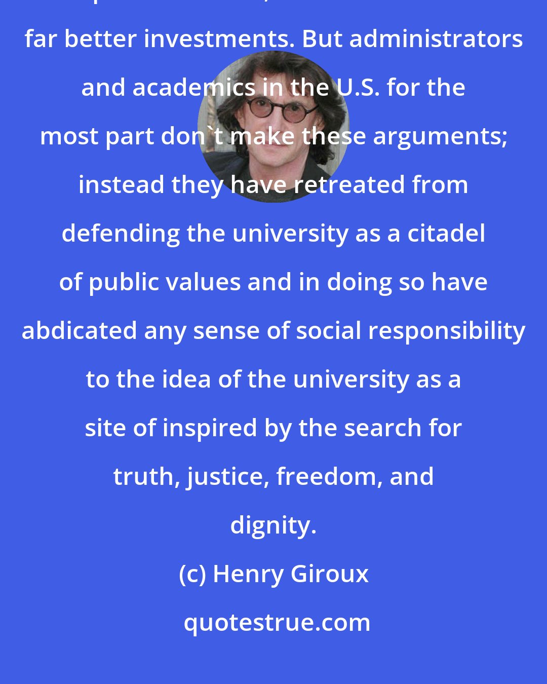 Henry Giroux: If the government were to invest that money in higher education and public services, these would be far better investments. But administrators and academics in the U.S. for the most part don't make these arguments; instead they have retreated from defending the university as a citadel of public values and in doing so have abdicated any sense of social responsibility to the idea of the university as a site of inspired by the search for truth, justice, freedom, and dignity.