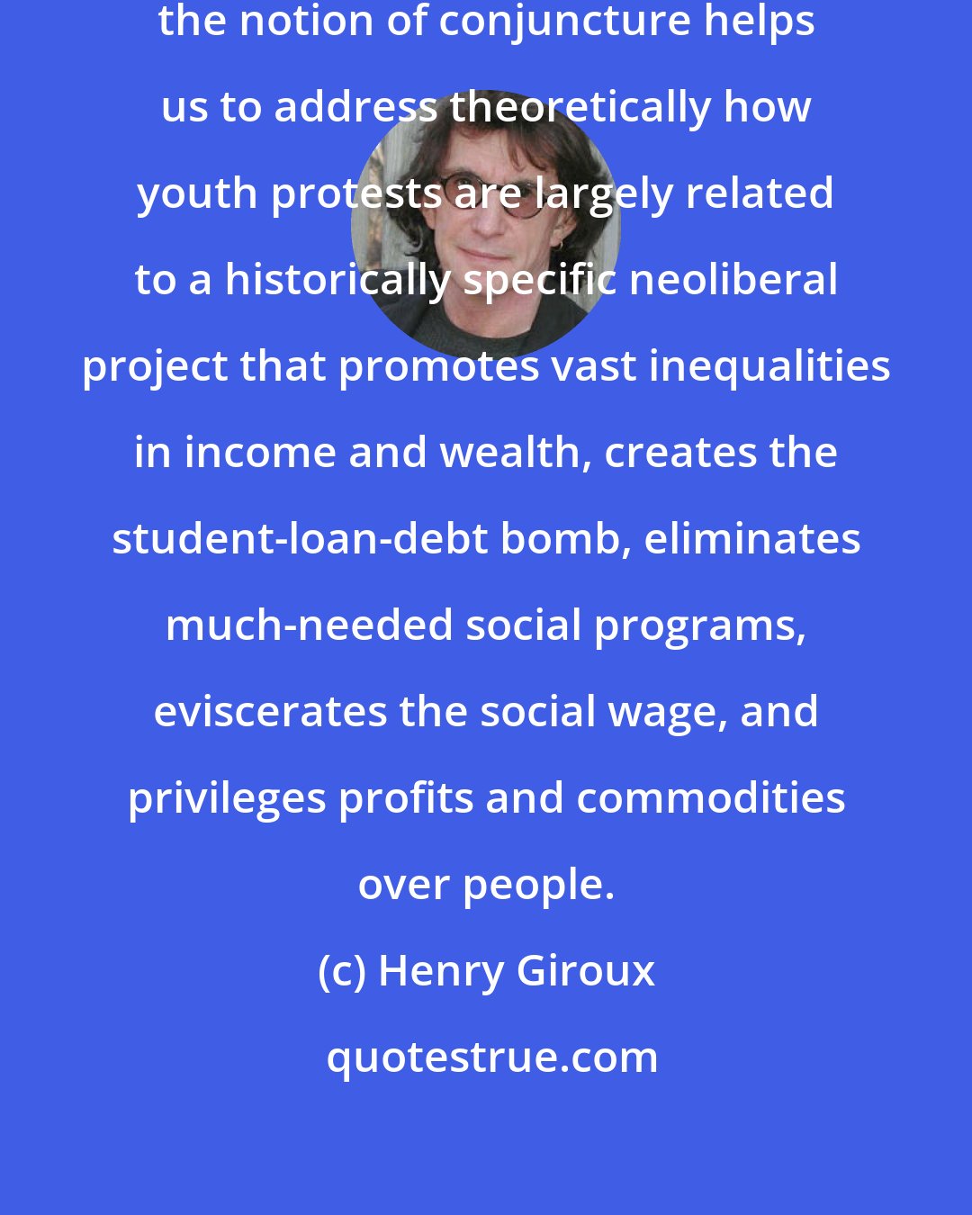 Henry Giroux: In this particular historical moment, the notion of conjuncture helps us to address theoretically how youth protests are largely related to a historically specific neoliberal project that promotes vast inequalities in income and wealth, creates the student-loan-debt bomb, eliminates much-needed social programs, eviscerates the social wage, and privileges profits and commodities over people.