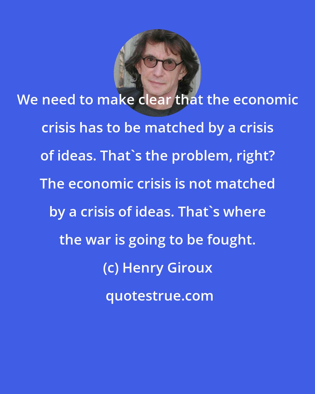 Henry Giroux: We need to make clear that the economic crisis has to be matched by a crisis of ideas. That's the problem, right? The economic crisis is not matched by a crisis of ideas. That's where the war is going to be fought.